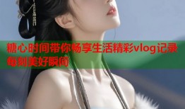 糖心时间带你畅享生活精彩vlog记录每刻美好瞬间