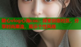 糖心vlog心海cos：探索创意社区，分享时尚潮流，展示个性风格