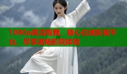 1080p高清观看，糖心在线影视平台，尽享流畅影院体验