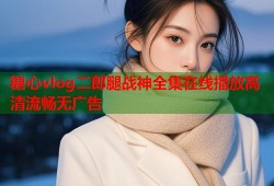 糖心vlog二郎腿战神全集在线播放高清流畅无广告