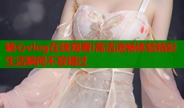 糖心vlog在线观看i高清流畅体验精彩生活瞬间不容错过
