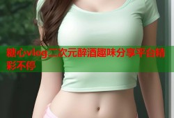糖心vlog二次元醉酒趣味分享平台精彩不停