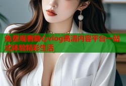 免费观看糖心vlog高清内容平台一站式体验精彩生活