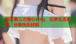 每天看三次糖心vlog，记录生活点滴，分享快乐时刻