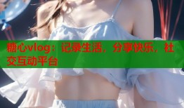 糖心vlog：记录生活，分享快乐，社交互动平台