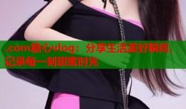 .com糖心vlog：分享生活美好瞬间，记录每一刻甜蜜时光