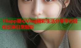 18app糖心Vlog精彩生活分享平台轻松记录日常精彩