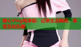 糖心Vlog纯净版：记录生活瞬间，享受互动乐趣