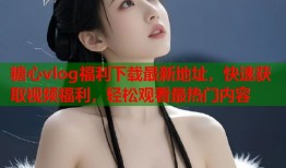 糖心vlog福利下载最新地址，快速获取视频福利，轻松观看最热门内容