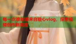 每一次喷射都来自糖心vlog，探索视频创作新高度