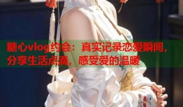 糖心vlog约会：真实记录恋爱瞬间，分享生活点滴，感受爱的温暖