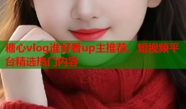 糖心vlog谁好看up主推荐，短视频平台精选热门内容