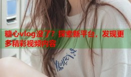 糖心vlog没了？探索新平台，发现更多精彩视频内容