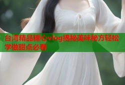 台湾精品糖心vlog揭秘美味秘方轻松学做甜点必看