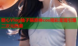 糖心Vlog柚子猫原神cos精彩呈现引爆二次元热潮
