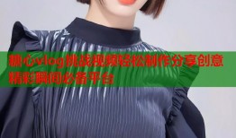 糖心vlog挑战视频轻松制作分享创意精彩瞬间必备平台