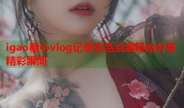 igao糖心vlog记录生活点滴轻松分享精彩瞬间