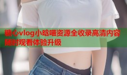糖心vlog小晗喵资源全收录高清内容随时观看体验升级