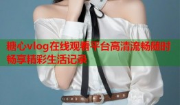 糖心vlog在线观看平台高清流畅随时畅享精彩生活记录