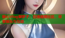 糖心Vlog御梦子：在线视频社区，尽享娱乐与互动