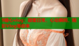 9糖心vlog：甜蜜日常，心动瞬间，精彩Vlog等你来
