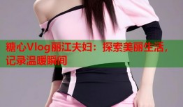 糖心Vlog丽江夫妇：探索美丽生活，记录温暖瞬间