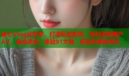 糖心Vlog吴梦梦，打造私密影院，每日更新国产AV，自拍流出，体验91大神、麻豆传媒的快乐