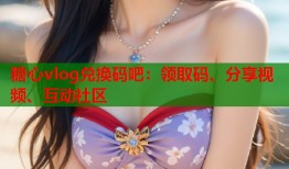 糖心vlog兑换码吧：领取码、分享视频、互动社区
