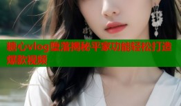糖心vlog堕落揭秘平家功能轻松打造爆款视频