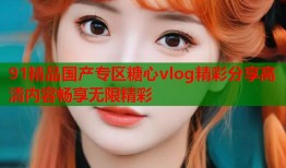 91精品国产专区糖心vlog精彩分享高清内容畅享无限精彩