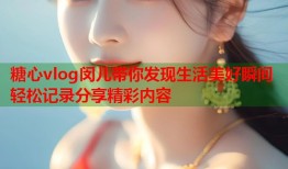 糖心vlog闵儿带你发现生活美好瞬间轻松记录分享精彩内容