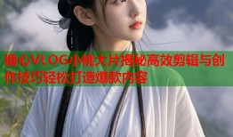 糖心VLOG小桃大片揭秘高效剪辑与创作技巧轻松打造爆款内容