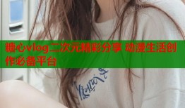 糖心vlog二次元精彩分享 动漫生活创作必备平台