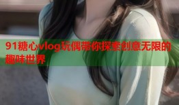 91糖心vlog玩偶带你探索创意无限的趣味世界