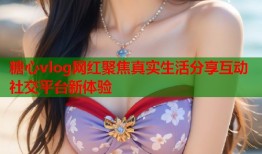 糖心vlog网红聚焦真实生活分享互动社交平台新体验