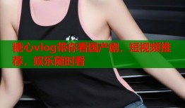 糖心vlog带你看国产剧，短视频推荐，娱乐随时看