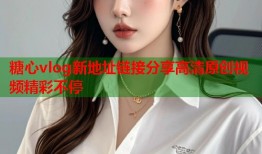 糖心vlog新地址链接分享高清原创视频精彩不停