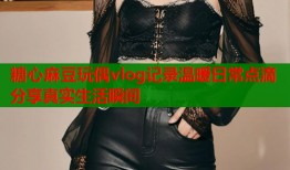 糖心麻豆玩偶vlog记录温暖日常点滴分享真实生活瞬间
