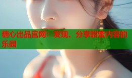 糖心出品官网：发现、分享甜蜜内容的乐园