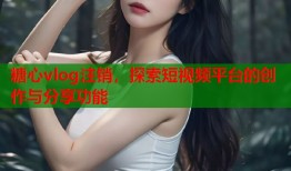 糖心vlog注销，探索短视频平台的创作与分享功能