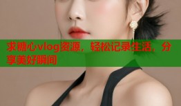 求糖心vlog资源，轻松记录生活，分享美好瞬间