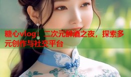 糖心vlog：二次元醉酒之夜，探索多元创作与社交平台