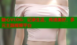 糖心VLOG：记录生活，传递美好，多元主题视频平台