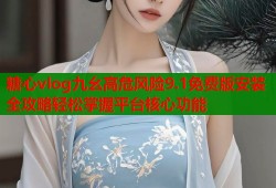 糖心vlog九幺高危风险9.1免费版安装全攻略轻松掌握平台核心功能