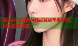 糖心vlog卸载，轻松解放手机空间，优化设备性能