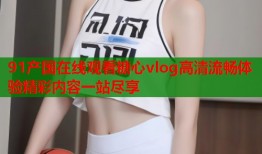 91产国在线观看糖心vlog高清流畅体验精彩内容一站尽享