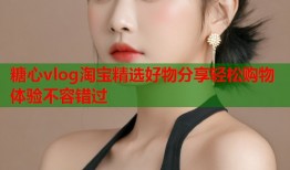 糖心vlog淘宝精选好物分享轻松购物体验不容错过