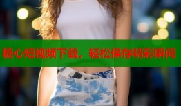 糖心短视频下载，轻松保存精彩瞬间