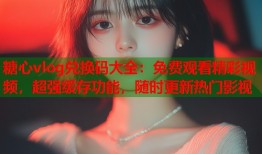 糖心vlog兑换码大全：免费观看精彩视频，超强缓存功能，随时更新热门影视