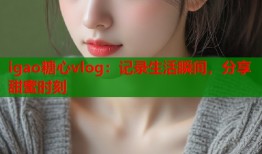 igao糖心vlog：记录生活瞬间，分享甜蜜时刻